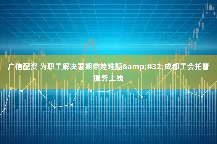 广信配资 为职工解决暑期带娃难题 成都工会托管服务上线