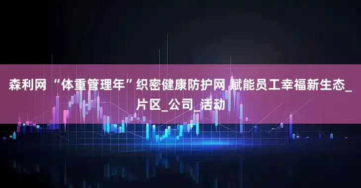 森利网 “体重管理年”织密健康防护网 赋能员工幸福新生态_片区_公司_活动