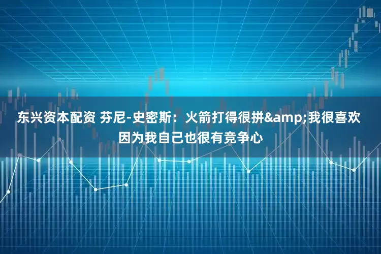 东兴资本配资 芬尼-史密斯：火箭打得很拼&我很喜欢 因为我自己也很有竞争心