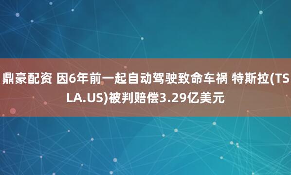 鼎豪配资 因6年前一起自动驾驶致命车祸 特斯拉(TSLA.US)被判赔偿3.29亿美元