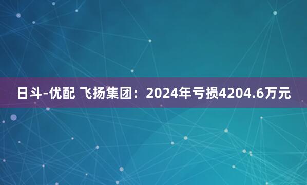 日斗-优配 飞扬集团：2024年亏损4204.6万元