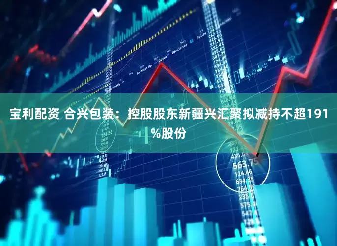 宝利配资 合兴包装：控股股东新疆兴汇聚拟减持不超191%股份