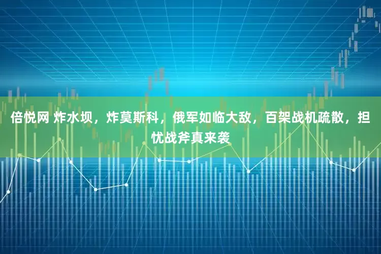 倍悦网 炸水坝，炸莫斯科，俄军如临大敌，百架战机疏散，担忧战斧真来袭
