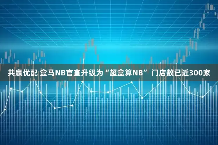 共赢优配 盒马NB官宣升级为“超盒算NB” 门店数已近300家