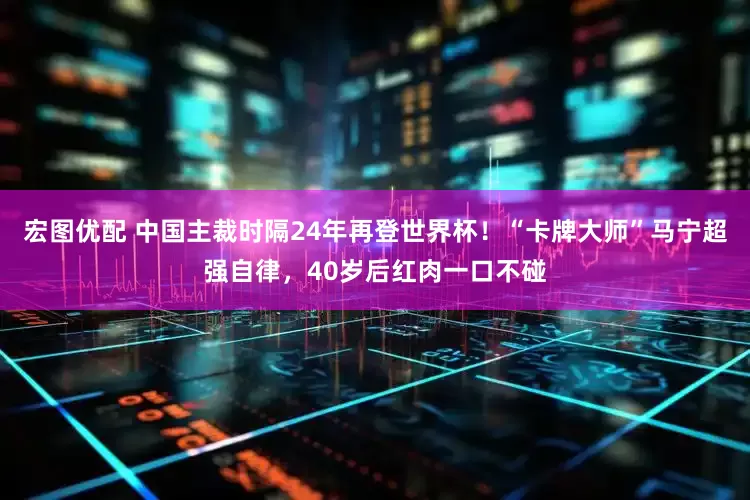 宏图优配 中国主裁时隔24年再登世界杯！“卡牌大师”马宁超强自律，40岁后红肉一口不碰