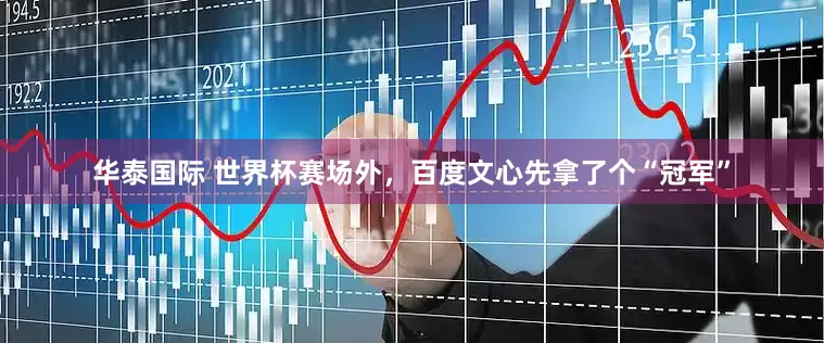 华泰国际 世界杯赛场外，百度文心先拿了个“冠军”